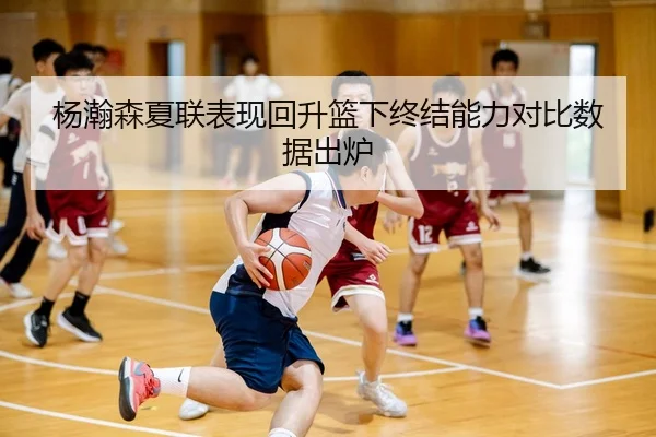 杨瀚森夏联表现回升篮下终结能力对比数据出炉（MILAN）