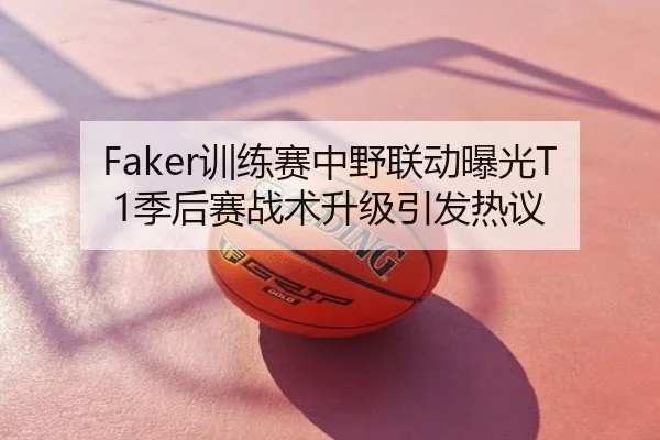 Faker训练赛中野联动曝光T1季后赛战术升级引发热议（MILAN）
